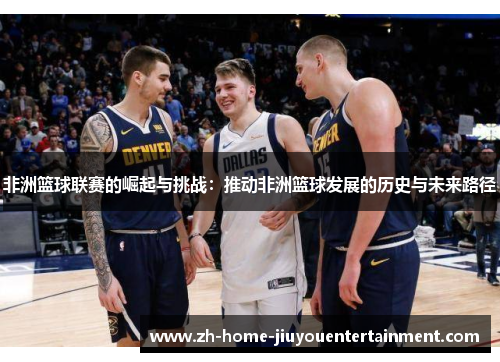 非洲篮球联赛的崛起与挑战:推动非洲篮球发展的历史与未来路径